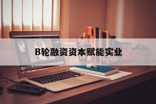 亳州市B轮融资资本赋能实业(b轮融资公司值得工作吗)