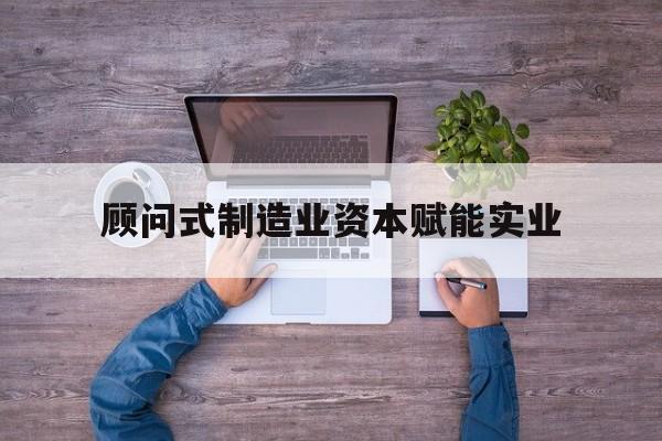 亳州市关于顾问式制造业资本赋能实业的信息